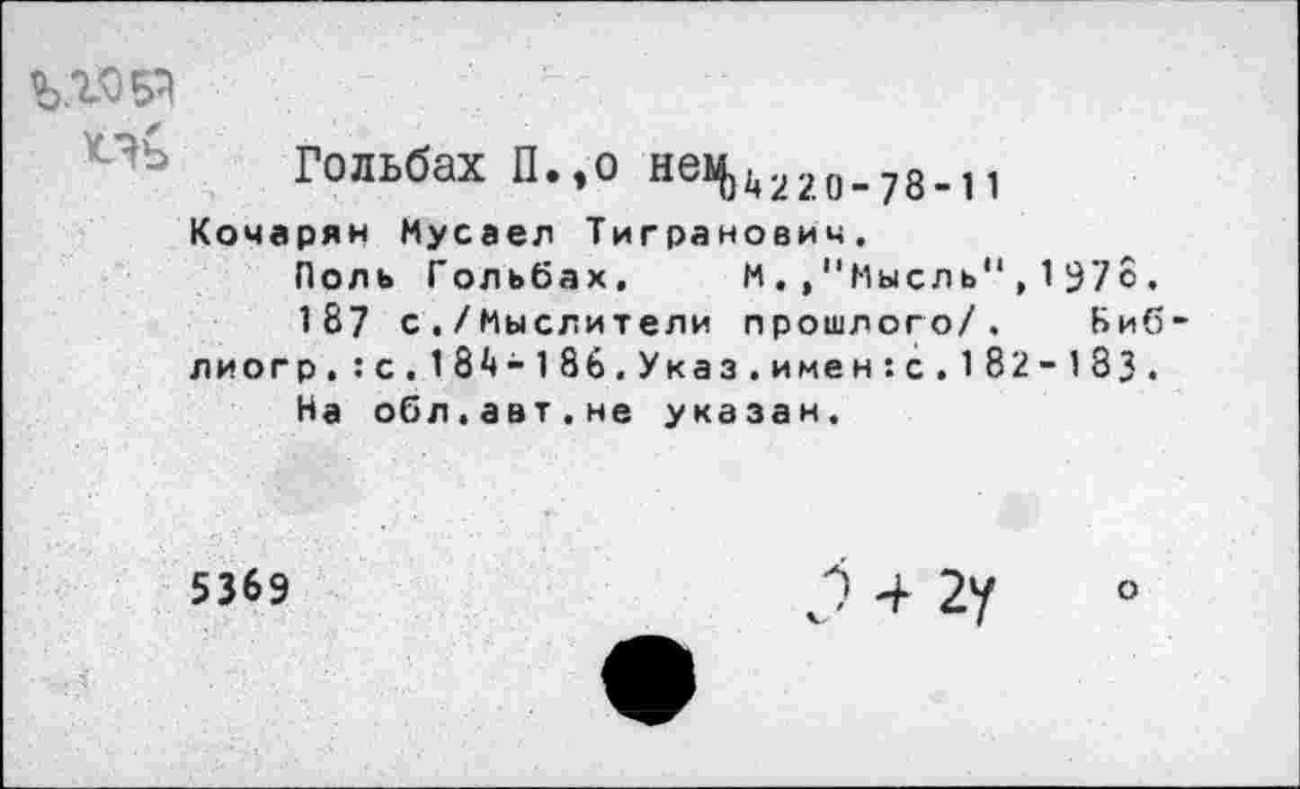 ﻿Пь
Гольбах П.,о нек|)4220.78_11
Кочарян Мусаел Тигранович.
Поль Гольбах. М"Мысль",1978.
187 с./Мыслители прошлого/. Биб-лиогр.:с.184-186.Указ.имен:с.182-183.
На обл.авт.не указан.
5369
о